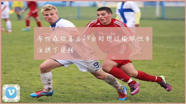布伦森称落后29分时想过输球但专注拼下逆转
