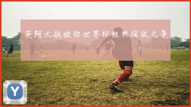 英阿大战被称世界杯经典宿敌之争